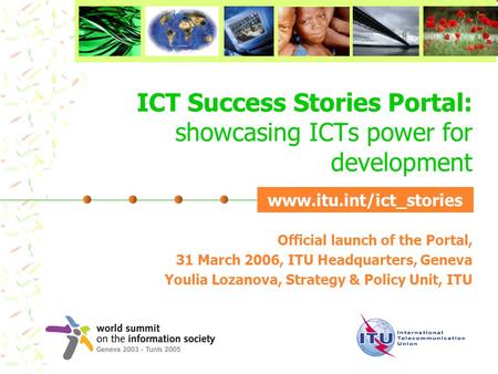 ICT Success Stories Portal: showcasing ICTs power for development Official launch of the Portal, 31 March 2006, ITU Headquarters, Geneva Youlia Lozanova,