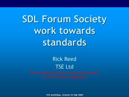 ITU workshop, Geneva 19 July 2004 SDL Forum Society work towards standards Rick Reed TSE Ltd NOT as either SDL Forum Society Chairman or ITU-T Q.N/17 rapporteur.