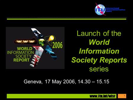 Www.itu.int/wisr 1 Geneva, 17 May 2006, 14.30 – 15.15 Launch of the World Information Society Reports series.