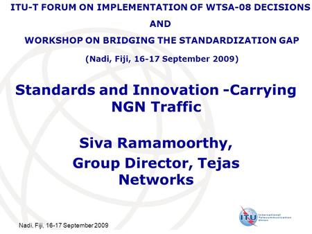 Nadi, Fiji, 16-17 September 2009 Standards and Innovation -Carrying NGN Traffic Siva Ramamoorthy, Group Director, Tejas Networks ITU-T FORUM ON IMPLEMENTATION.