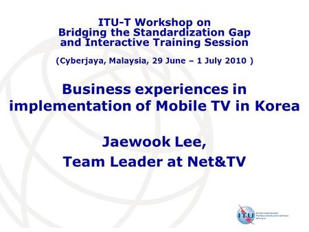 Business experiences in implementation of Mobile TV in Korea Jaewook Lee, Team Leader at Net&TV ITU-T Workshop on Bridging the Standardization Gap and.