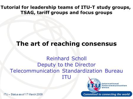 Tutorial for leadership teams of ITU-T study groups, TSAG, tariff groups and focus groups The art of reaching consensus Reinhard Scholl Deputy to the Director.