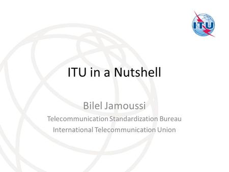 ITU in a Nutshell Bilel Jamoussi Telecommunication Standardization Bureau International Telecommunication Union.
