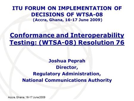 International Telecommunication Union Accra, Ghana, 16-17 June 2009 Conformance and Interoperability Testing: (WTSA-08) Resolution 76 Joshua Peprah Director,