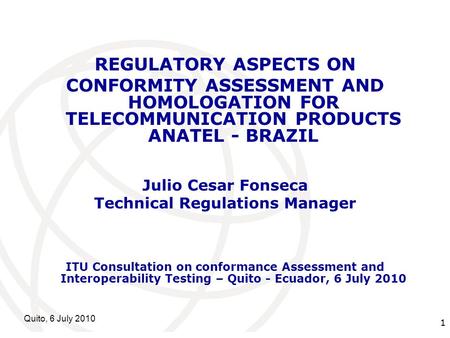 International Telecommunication Union Quito, 6 July 2010 1 REGULATORY ASPECTS ON CONFORMITY ASSESSMENT AND HOMOLOGATION FOR TELECOMMUNICATION PRODUCTS.