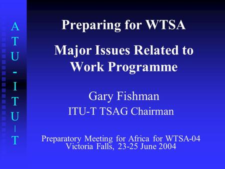 ATU-ITU|TATU-ITU|T Preparing for WTSA Major Issues Related to Work Programme Gary Fishman ITU-T TSAG Chairman Preparatory Meeting for Africa for WTSA-04.