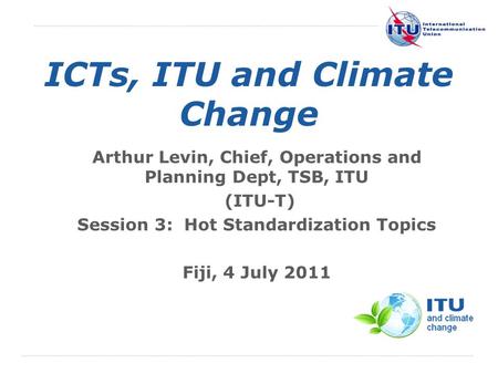 International Telecommunication Union ICTs, ITU and Climate Change Arthur Levin, Chief, Operations and Planning Dept, TSB, ITU (ITU-T) Session 3: Hot Standardization.