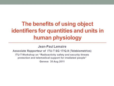 The benefits of using object identifiers for quantities and units in human physiology Jean-Paul Lemaire Associate Rapporteur of ITU-T SG 17/Q.9 (Telebiometrics)