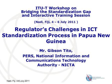 Nadi, Fiji, 4-6 July 2011 Regulators Challenges in ICT Standardization Process in Papua New Guinea Mr. Gibson Tito, PERS, National Information and Communications.