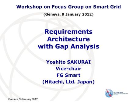 Geneva, 9 January 2012 Requirements Architecture with Gap Analysis Yoshito SAKURAI Vice-chair FG Smart (Hitachi, Ltd. Japan) Workshop on Focus Group on.