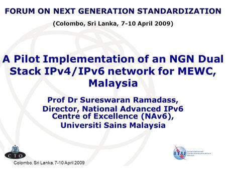 FORUM ON NEXT GENERATION STANDARDIZATION (Colombo, Sri Lanka, 7-10 April 2009) A Pilot Implementation of an NGN Dual Stack IPv4/IPv6 network for MEWC,