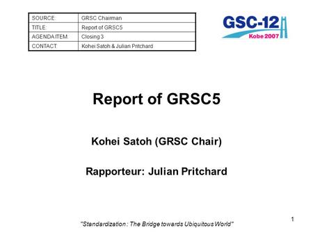 1 Standardization : The Bridge towards Ubiquitous World Report of GRSC5 Kohei Satoh (GRSC Chair) Rapporteur: Julian Pritchard SOURCE:GRSC Chairman TITLE:Report.