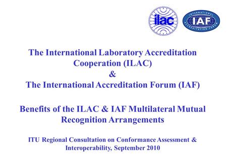 The International Laboratory Accreditation Cooperation (ILAC) & The International Accreditation Forum (IAF) Benefits of the ILAC & IAF Multilateral Mutual.