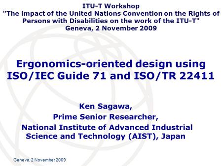International Telecommunication Union Geneva, 2 November 2009 Ergonomics-oriented design using ISO/IEC Guide 71 and ISO/TR 22411 Ken Sagawa, Prime Senior.