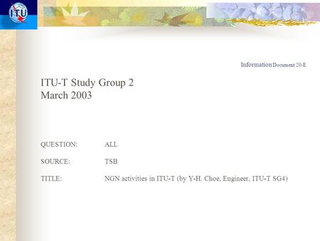 Information Document 20-E ITU-T Study Group 2 March 2003 QUESTION:ALL SOURCE:TSB TITLE:NGN activities in ITU-T (by Y-H. Choe, Engineer, ITU-T SG4)