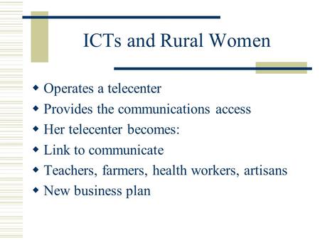 ICTs and Rural Women Operates a telecenter Provides the communications access Her telecenter becomes: Link to communicate Teachers, farmers, health workers,