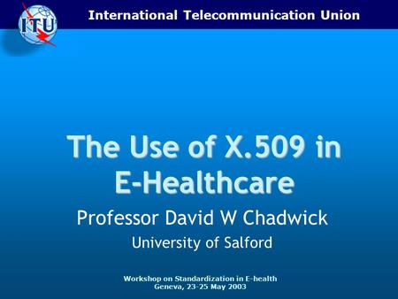 International Telecommunication Union Workshop on Standardization in E-health Geneva, 23-25 May 2003 The Use of X.509 in E-Healthcare Professor David W.