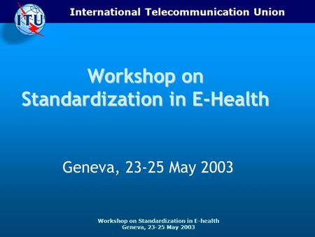 International Telecommunication Union Workshop on Standardization in E-health Geneva, 23-25 May 2003 Workshop on Standardization in E-Health Geneva, 23-25.