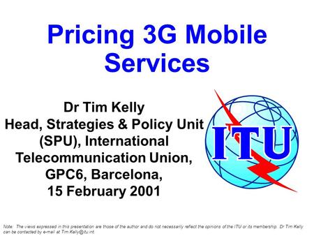 Pricing 3G Mobile Services Dr Tim Kelly Head, Strategies & Policy Unit (SPU), International Telecommunication Union, GPC6, Barcelona, 15 February 2001.
