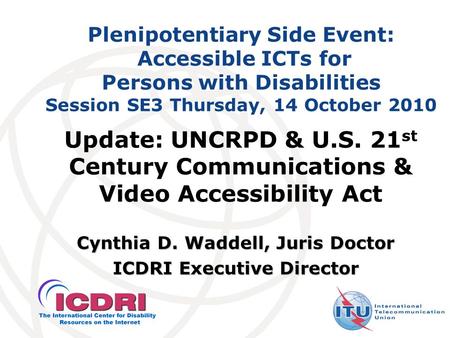 Plenipotentiary Side Event: Accessible ICTs for Persons with Disabilities Session SE3 Thursday, 14 October 2010 Cynthia D. Waddell, Juris Doctor ICDRI.