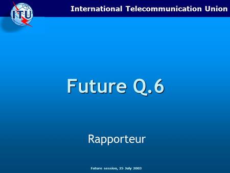 Future session, 25 July 2003 International Telecommunication Union Future Q.6 Rapporteur.
