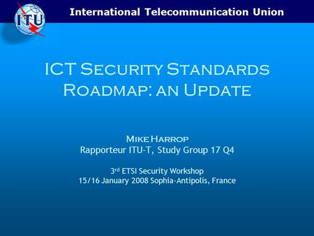 International Telecommunication Union ICT Security Standards Roadmap: an Update Mike Harrop Rapporteur ITU-T, Study Group 17 Q4 3 rd ETSI Security Workshop.
