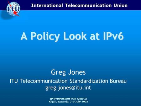 International Telecommunication Union IP SYMPOSIUM FOR AFRICA Kigali, Rwanda, 7-9 July 2003 A Policy Look at IPv6 Greg Jones ITU Telecommunication Standardization.