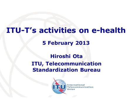ITU-Ts activities on e-health Hiroshi Ota ITU, Telecommunication Standardization Bureau 5 February 2013.