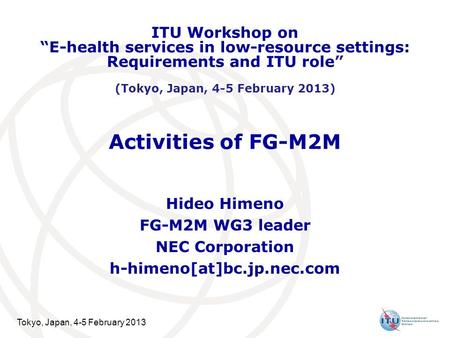 Tokyo, Japan, 4-5 February 2013 Activities of FG-M2M Hideo Himeno FG-M2M WG3 leader NEC Corporation h-himeno[at]bc.jp.nec.com ITU Workshop on E-health.
