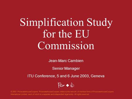 PwC Simplification Study for the EU Commission Jean-Marc Cambien Senior Manager ITU Conference, 5 and 6 June 2003, Geneva © 2003 PricewaterhouseCoopers.