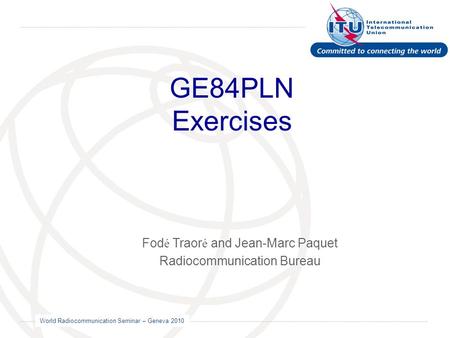 World Radiocommunication Seminar – Geneva 2010 GE84PLN Exercises Fod é Traor é and Jean-Marc Paquet Radiocommunication Bureau.