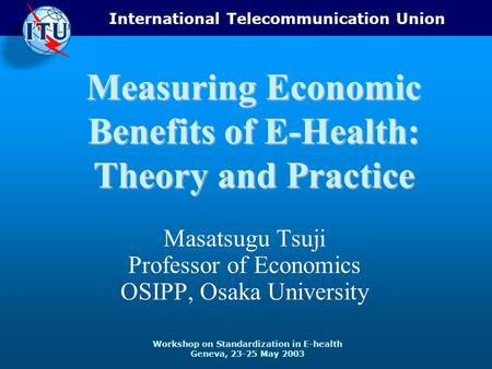 International Telecommunication Union Workshop on Standardization in E-health Geneva, 23-25 May 2003 Measuring Economic Benefits of E-Health: Theory and.