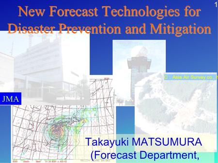 JMA Takayuki MATSUMURA (Forecast Department, JMA) C Asia Air Survey co., ltd New Forecast Technologies for Disaster Prevention and Mitigation 1.