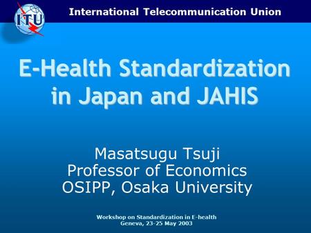 International Telecommunication Union Workshop on Standardization in E-health Geneva, 23-25 May 2003 E-Health Standardization in Japan and JAHIS Masatsugu.