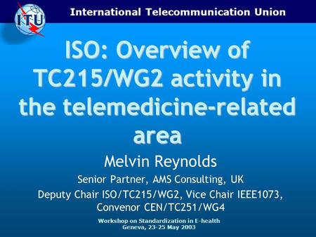 International Telecommunication Union Workshop on Standardization in E-health Geneva, 23-25 May 2003 ISO: Overview of TC215/WG2 activity in the telemedicine-related.