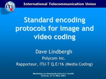 International Telecommunication Union Workshop on Standardization in E-health Geneva, 23-25 May 2003 Standard encoding protocols for image and video coding.