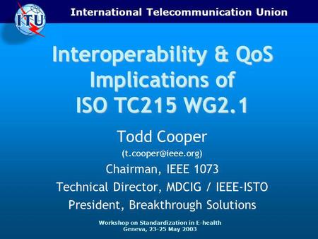 International Telecommunication Union Workshop on Standardization in E-health Geneva, 23-25 May 2003 Interoperability & QoS Implications of ISO TC215 WG2.1.