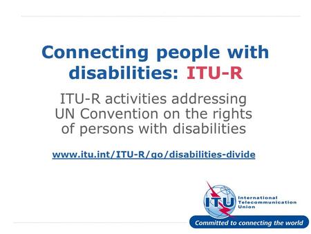 International Telecommunication Union Connecting people with disabilities: ITU-R ITU-R activities addressing UN Convention on the rights of persons with.