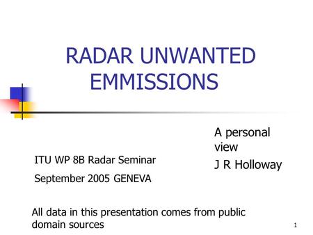 1 RADAR UNWANTED EMMISSIONS A personal view J R Holloway All data in this presentation comes from public domain sources ITU WP 8B Radar Seminar September.