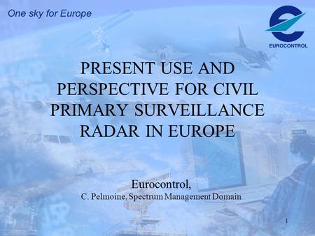 1 PRESENT USE AND PERSPECTIVE FOR CIVIL PRIMARY SURVEILLANCE RADAR IN EUROPE Eurocontrol, C. Pelmoine, Spectrum Management Domain.