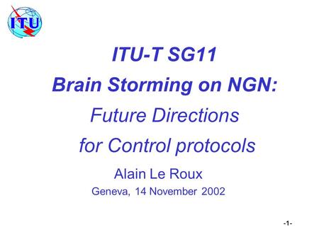 -1- ITU-T SG11 Brain Storming on NGN: Future Directions for Control protocols Alain Le Roux Geneva, 14 November 2002.