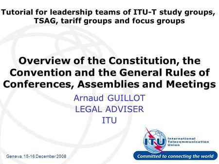 Tutorial for leadership teams of ITU-T study groups, TSAG, tariff groups and focus groups Overview of the Constitution, the Convention and the General.