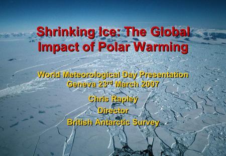 Shrinking Ice: The Global Impact of Polar Warming World Meteorological Day Presentation Geneva 23 rd March 2007 Chris Rapley Director British Antarctic.