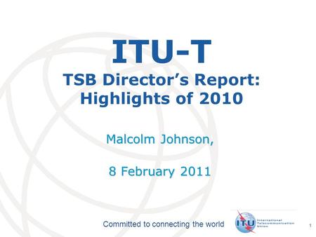 International Telecommunication Union Committed to connecting the world 1 ITU-T TSB Directors Report: Highlights of 2010 Malcolm Johnson, 8 February 2011.