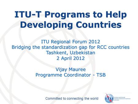 Committed to connecting the world ITU-T Programs to Help Developing Countries ITU Regional Forum 2012 Bridging the standardization gap for RCC countries.