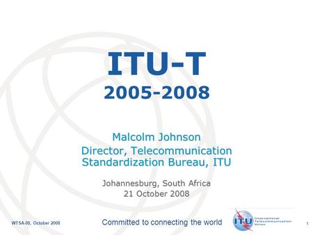 International Telecommunication Union Committed to connecting the world WTSA-08, October 2008 1 ITU-T 2005-2008 Malcolm Johnson Director, Telecommunication.