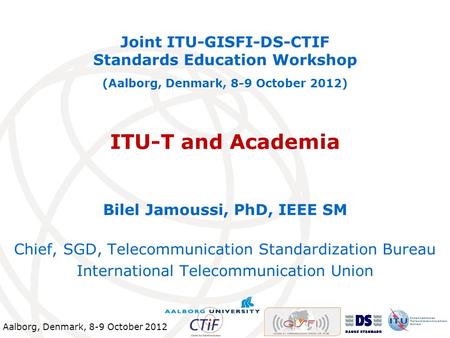 Aalborg, Denmark, 8-9 October 2012 ITU-T and Academia Joint ITU-GISFI-DS-CTIF Standards Education Workshop (Aalborg, Denmark, 8-9 October 2012) Bilel Jamoussi,
