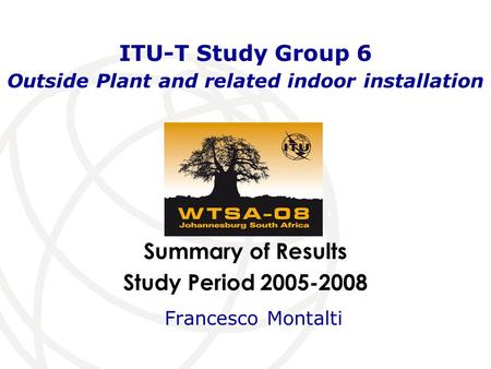 Summary of Results Study Period 2005-2008 ITU-T Study Group 6 Outside Plant and related indoor installation Francesco Montalti.