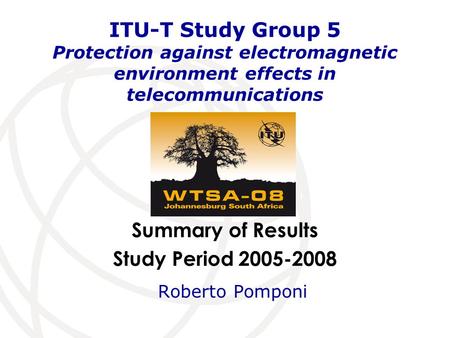 Summary of Results Study Period 2005-2008 ITU-T Study Group 5 Protection against electromagnetic environment effects in telecommunications Roberto Pomponi.