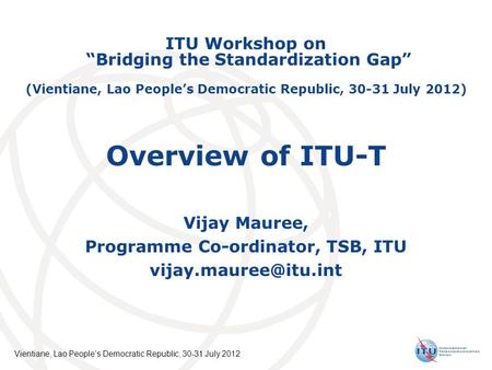 International Telecommunication Union Vientiane, Lao Peoples Democratic Republic, 30-31 July 2012 Overview of ITU-T Vijay Mauree, Programme Co-ordinator,